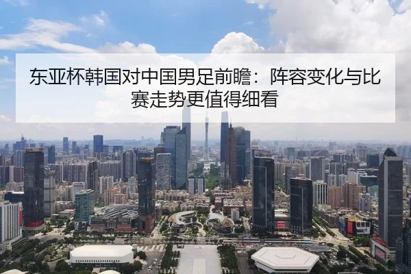 东亚杯韩国对中国男足前瞻：阵容变化与比赛走势更值得细看